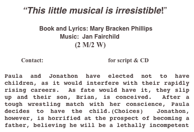        “This little musical is irresistible!”

                  Book and Lyrics: Mary Bracken Phillips                                                   
                                 Music:  Jan Fairchild
                                        (2 M/2 W)

           Contact:  mbp867@optonline.net for script & CD

Paula and Jonathon have elected not to have     children, as it would interfere with their rapidly rising careers.  As fate would have it, they slip up and their son, Brian, is conceived.  After a tough wrestling match with her conscience, Paula decides to have the child.(Choices)  Jonathon, however, is horrified at the prospect of becoming a father, believing he will be a lethally incompetent