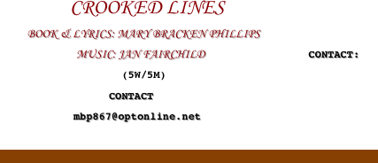                CROOKED LINES
          BOOK & LYRICS: MARY BRACKEN PHILLIPS
                            MUSIC: JAN FAIRCHILD                                      CONTACT:
                                      (5W/5M) 
                                        CONTACT
                           mbp867@optonline.net

